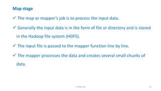 Map stage
 The map or mapper’s job is to process the input data.
 Generally the input data is in the form of file or directory and is stored
in the Hadoop file system (HDFS).
 The input file is passed to the mapper function line by line.
 The mapper processes the data and creates several small chunks of
data.
151K.T.Mikel Raj
 