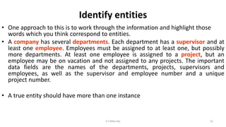Identify entities
• One approach to this is to work through the information and highlight those
words which you think correspond to entities.
• A company has several departments. Each department has a supervisor and at
least one employee. Employees must be assigned to at least one, but possibly
more departments. At least one employee is assigned to a project, but an
employee may be on vacation and not assigned to any projects. The important
data fields are the names of the departments, projects, supervisors and
employees, as well as the supervisor and employee number and a unique
project number.
• A true entity should have more than one instance
32K.T.Mikel Raj
 