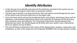 Identify Attributes
• In this step we try to identify and name all the attributes essential to the system we are
studying without trying to match them to particular entities.
• The best way to do this is to study the forms, files and reports currently kept by the users
of the system and circle each data item on the paper copy.
• Cross out those which will not be transferred to the new system, extraneous items such as
signatures, and constant information which is the same for all instances of the form (e.g.
your company name and address). The remaining circled items should represent the
attributes you need. You should always verify these with your system users. (Sometimes
forms or reports are out of date.)
• The only attributes indicated are the names of the departments, projects, supervisors and
employees, as well as the supervisor and employee NUMBER and a unique project number.
49K.T.Mikel Raj
 