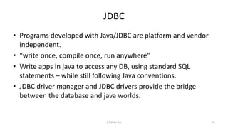 JDBC
• Programs developed with Java/JDBC are platform and vendor
independent.
• “write once, compile once, run anywhere”
• Write apps in java to access any DB, using standard SQL
statements – while still following Java conventions.
• JDBC driver manager and JDBC drivers provide the bridge
between the database and java worlds.
56K.T.Mikel Raj
 