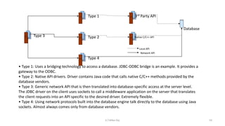 • Type 1: Uses a bridging technology to access a database. JDBC-ODBC bridge is an example. It provides a
gateway to the ODBC.
• Type 2: Native API drivers. Driver contains Java code that calls native C/C++ methods provided by the
database vendors.
• Type 3: Generic network API that is then translated into database-specific access at the server level.
The JDBC driver on the client uses sockets to call a middleware application on the server that translates
the client requests into an API specific to the desired driver. Extremely flexible.
• Type 4: Using network protocols built into the database engine talk directly to the database using Java
sockets. Almost always comes only from database vendors.
Type 3
Type 1
Type 2
Type 4
3rd Party API
Native C/C++ API
Database
Local API
Network API
59K.T.Mikel Raj
 