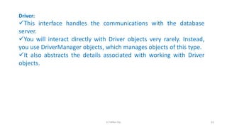 Driver:
This interface handles the communications with the database
server.
You will interact directly with Driver objects very rarely. Instead,
you use DriverManager objects, which manages objects of this type.
It also abstracts the details associated with working with Driver
objects.
63K.T.Mikel Raj
 