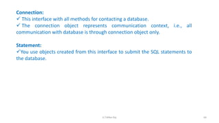 Connection:
 This interface with all methods for contacting a database.
 The connection object represents communication context, i.e., all
communication with database is through connection object only.
Statement:
You use objects created from this interface to submit the SQL statements to
the database.
64K.T.Mikel Raj
 