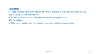 ResultSet:
These objects hold data retrieved from a database after you execute an SQL
query using Statement objects.
 It acts as an iterator to allow you to move through its data.
SQLException:
 This class handles any errors that occur in a database application
65K.T.Mikel Raj
 