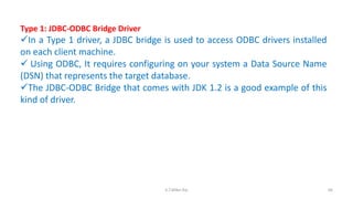 Type 1: JDBC-ODBC Bridge Driver
In a Type 1 driver, a JDBC bridge is used to access ODBC drivers installed
on each client machine.
 Using ODBC, It requires configuring on your system a Data Source Name
(DSN) that represents the target database.
The JDBC-ODBC Bridge that comes with JDK 1.2 is a good example of this
kind of driver.
66K.T.Mikel Raj
 