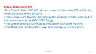 Type 2: JDBC-Native API
In a Type 2 driver, JDBC API calls are converted into native C/C++ API calls,
which are unique to the database.
These drivers are typically provided by the database vendors and used in
the same manner as the JDBC-ODBC Bridge.
The vendor-specific driver must be installed on each client machine.
The Oracle Call Interface (OCI) driver is an example of a Type 2 driver.
68K.T.Mikel Raj
 