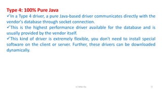 Type 4: 100% Pure Java
In a Type 4 driver, a pure Java-based driver communicates directly with the
vendor's database through socket connection.
This is the highest performance driver available for the database and is
usually provided by the vendor itself.
This kind of driver is extremely flexible, you don't need to install special
software on the client or server. Further, these drivers can be downloaded
dynamically.
72K.T.Mikel Raj
 