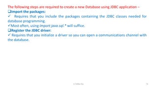 The following steps are required to create a new Database using JDBC application −
Import the packages:
 Requires that you include the packages containing the JDBC classes needed for
database programming.
Most often, using import java.sql.* will suffice.
Register the JDBC driver:
 Requires that you initialize a driver so you can open a communications channel with
the database.
74K.T.Mikel Raj
 