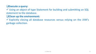 Execute a query:
 Using an object of type Statement for building and submitting an SQL
statement to the database.
Clean up the environment:
 Explicitly closing all database resources versus relying on the JVM's
garbage collection.
76K.T.Mikel Raj
 
