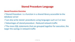Stored Procedure Language
Stored Procedure Overview
Stored Procedure is a function in a shared library accessible to the
database server
can also write stored procedures using languages such as C or Java
Advantages of stored procedure : Reduced network traffic
The more SQL statements that are grouped together for execution, the
larger the savings in network traffic
78K.T.Mikel Raj
 