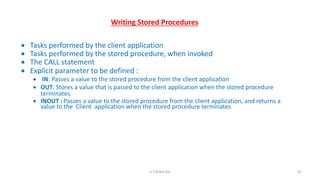 Writing Stored Procedures
 Tasks performed by the client application
 Tasks performed by the stored procedure, when invoked
 The CALL statement
 Explicit parameter to be defined :
 IN: Passes a value to the stored procedure from the client application
 OUT: Stores a value that is passed to the client application when the stored procedure
terminates.
 INOUT : Passes a value to the stored procedure from the client application, and returns a
value to the Client application when the stored procedure terminates
81K.T.Mikel Raj
 
