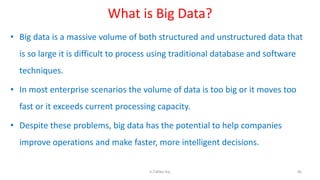 What is Big Data?
• Big data is a massive volume of both structured and unstructured data that
is so large it is difficult to process using traditional database and software
techniques.
• In most enterprise scenarios the volume of data is too big or it moves too
fast or it exceeds current processing capacity.
• Despite these problems, big data has the potential to help companies
improve operations and make faster, more intelligent decisions.
86K.T.Mikel Raj
 