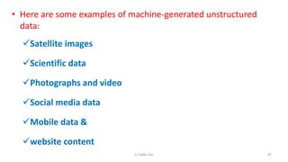 • Here are some examples of machine-generated unstructured
data:
Satellite images
Scientific data
Photographs and video
Social media data
Mobile data &
website content
97K.T.Mikel Raj
 
