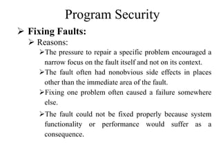 Program Security
 Fixing Faults:
 Reasons:
The pressure to repair a specific problem encouraged a
narrow focus on the fault itself and not on its context.
The fault often had nonobvious side effects in places
other than the immediate area of the fault.
Fixing one problem often caused a failure somewhere
else.
The fault could not be fixed properly because system
functionality or performance would suffer as a
consequence.
 