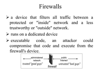 Firewalls
 a device that filters all traffic between a
protected or "inside" network and a less
trustworthy or "outside" network.
 runs on a dedicated device
 executable code, an attacker could
compromise that code and execute from the
firewall's device.
 
