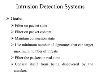 Intrusion Detection Systems
 Goals:
 Filter on packet state
 Filter on packet content
 Maintain connection state
 Use minimum number of signatures that can target
maximum number of threats
 Filter the packets in real-time
 Conseal itself from being discovered by the
attacker.
 