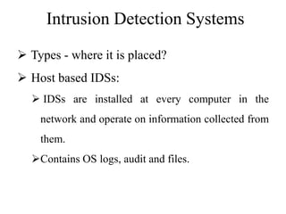 Intrusion Detection Systems
 Types - where it is placed?
 Host based IDSs:
 IDSs are installed at every computer in the
network and operate on information collected from
them.
Contains OS logs, audit and files.
 
