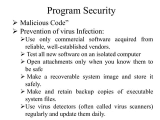 Program Security
 Malicious Code”
 Prevention of virus Infection:
Use only commercial software acquired from
reliable, well-established vendors.
 Test all new software on an isolated computer
 Open attachments only when you know them to
be safe
 Make a recoverable system image and store it
safely.
 Make and retain backup copies of executable
system files.
Use virus detectors (often called virus scanners)
regularly and update them daily.
 