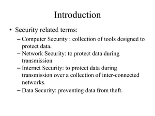 Introduction
• Security related terms:
– Computer Security : collection of tools designed to
protect data.
– Network Security: to protect data during
transmission
– Internet Security: to protect data during
transmission over a collection of inter-connected
networks.
– Data Security: preventing data from theft.
 
