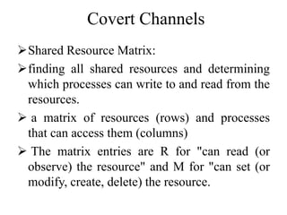 Covert Channels
Shared Resource Matrix:
finding all shared resources and determining
which processes can write to and read from the
resources.
 a matrix of resources (rows) and processes
that can access them (columns)
 The matrix entries are R for "can read (or
observe) the resource" and M for "can set (or
modify, create, delete) the resource.
 