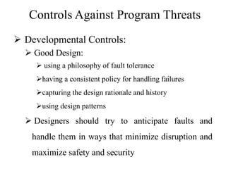 Controls Against Program Threats
 Developmental Controls:
 Good Design:
 using a philosophy of fault tolerance
having a consistent policy for handling failures
capturing the design rationale and history
using design patterns
 Designers should try to anticipate faults and
handle them in ways that minimize disruption and
maximize safety and security
 