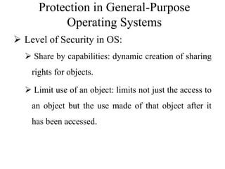 Protection in General-Purpose
Operating Systems
 Level of Security in OS:
 Share by capabilities: dynamic creation of sharing
rights for objects.
 Limit use of an object: limits not just the access to
an object but the use made of that object after it
has been accessed.
 