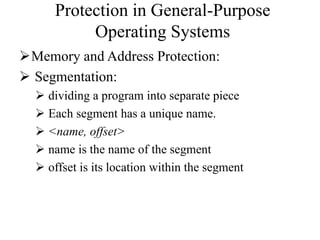 Protection in General-Purpose
Operating Systems
Memory and Address Protection:
 Segmentation:
 dividing a program into separate piece
 Each segment has a unique name.
 <name, offset>
 name is the name of the segment
 offset is its location within the segment
 