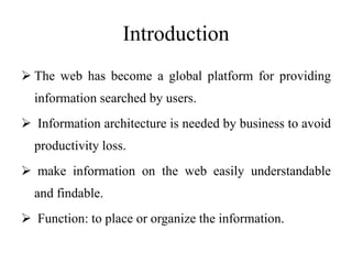 Introduction
 The web has become a global platform for providing
information searched by users.
 Information architecture is needed by business to avoid
productivity loss.
 make information on the web easily understandable
and findable.
 Function: to place or organize the information.
 