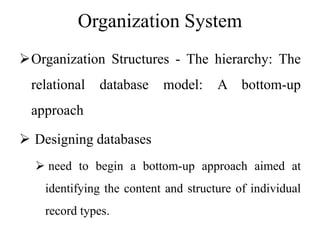 Organization System
Organization Structures - The hierarchy: The
relational database model: A bottom-up
approach
 Designing databases
 need to begin a bottom-up approach aimed at
identifying the content and structure of individual
record types.
 