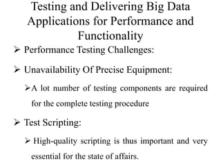 Testing and Delivering Big Data
Applications for Performance and
Functionality
 Performance Testing Challenges:
 Unavailability Of Precise Equipment:
A lot number of testing components are required
for the complete testing procedure
 Test Scripting:
 High-quality scripting is thus important and very
essential for the state of affairs.
 