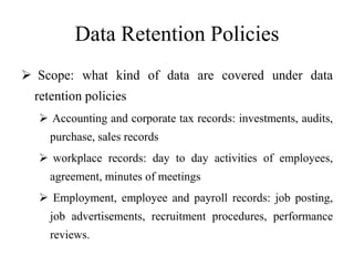 Data Retention Policies
 Scope: what kind of data are covered under data
retention policies
 Accounting and corporate tax records: investments, audits,
purchase, sales records
 workplace records: day to day activities of employees,
agreement, minutes of meetings
 Employment, employee and payroll records: job posting,
job advertisements, recruitment procedures, performance
reviews.
 