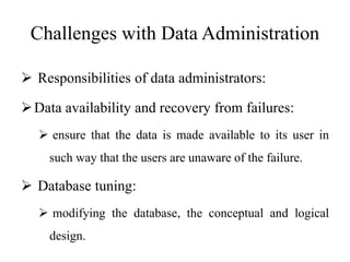 Challenges with Data Administration
 Responsibilities of data administrators:
Data availability and recovery from failures:
 ensure that the data is made available to its user in
such way that the users are unaware of the failure.
 Database tuning:
 modifying the database, the conceptual and logical
design.
 