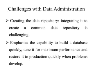 Challenges with Data Administration
 Creating the data repository: integrating it to
create a common data repository is
challenging.
 Emphasize the capability to build a database
quickly, tune it for maximum performance and
restore it to production quickly when problems
develop.
 
