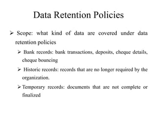 Data Retention Policies
 Scope: what kind of data are covered under data
retention policies
 Bank records: bank transactions, deposits, cheque details,
cheque bouncing
 Historic records: records that are no longer required by the
organization.
Temporary records: documents that are not complete or
finalized
 