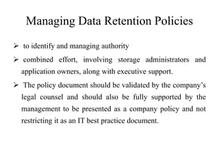 Managing Data Retention Policies
 to identify and managing authority
 combined effort, involving storage administrators and
application owners, along with executive support.
 The policy document should be validated by the company’s
legal counsel and should also be fully supported by the
management to be presented as a company policy and not
restricting it as an IT best practice document.
 