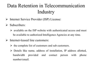 Data Retention in Telecommunication
Industry
 Internet Service Provider (ISP) License:
 Subscribers:
 available on the ISP website with authenticated access and must
be available to authorized Intelligence Agencies at any time.
 Internet-leased line customers:
 the complete list of customers and sub customers.
 Details like name, address of installation, IP address allotted,
bandwidth provided and contact person with phone
number/email.
 