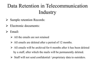 Data Retention in Telecommunication
Industry
 Sample retention Records:
 Electronic documents:
 Email:
 All the emails are not retained
 All emails are deleted after a period of 12 months.
 All emails will be archived for 6 months after it has been deleted
by a staff, after which the mails will be permanently deleted.
 Staff will not send confidential / proprietary data to outsiders.
 