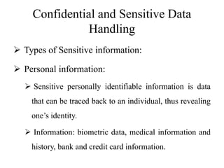 Confidential and Sensitive Data
Handling
 Types of Sensitive information:
 Personal information:
 Sensitive personally identifiable information is data
that can be traced back to an individual, thus revealing
one’s identity.
 Information: biometric data, medical information and
history, bank and credit card information.
 