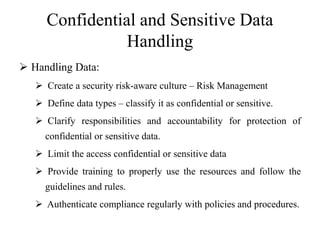 Confidential and Sensitive Data
Handling
 Handling Data:
 Create a security risk-aware culture – Risk Management
 Define data types – classify it as confidential or sensitive.
 Clarify responsibilities and accountability for protection of
confidential or sensitive data.
 Limit the access confidential or sensitive data
 Provide training to properly use the resources and follow the
guidelines and rules.
 Authenticate compliance regularly with policies and procedures.
 