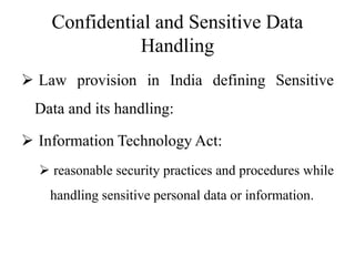 Confidential and Sensitive Data
Handling
 Law provision in India defining Sensitive
Data and its handling:
 Information Technology Act:
 reasonable security practices and procedures while
handling sensitive personal data or information.
 
