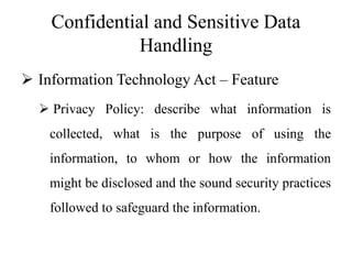Confidential and Sensitive Data
Handling
 Information Technology Act – Feature
 Privacy Policy: describe what information is
collected, what is the purpose of using the
information, to whom or how the information
might be disclosed and the sound security practices
followed to safeguard the information.
 