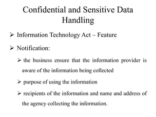 Confidential and Sensitive Data
Handling
 Information Technology Act – Feature
 Notification:
 the business ensure that the information provider is
aware of the information being collected
 purpose of using the information
 recipients of the information and name and address of
the agency collecting the information.
 