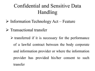 Confidential and Sensitive Data
Handling
 Information Technology Act – Feature
 Transactional transfer
 transferred if it is necessary for the performance
of a lawful contract between the body corporate
and information provider or where the information
provider has provided his/her consent to such
transfer
 