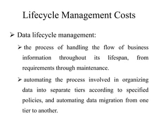 Lifecycle Management Costs
 Data lifecycle management:
 the process of handling the flow of business
information throughout its lifespan, from
requirements through maintenance.
 automating the process involved in organizing
data into separate tiers according to specified
policies, and automating data migration from one
tier to another.
 