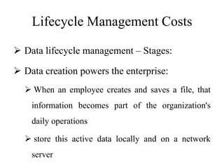 Lifecycle Management Costs
 Data lifecycle management – Stages:
 Data creation powers the enterprise:
 When an employee creates and saves a file, that
information becomes part of the organization's
daily operations
 store this active data locally and on a network
server
 