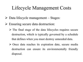 Lifecycle Management Costs
 Data lifecycle management – Stages:
 Ensuring secure data destruction:
 The final stage of the data lifecycles requires secure
destruction, which is typically governed by a schedule
that defines when you must destroy unneeded data.
 Once data reaches its expiration date, secure media
destruction can ensure its environmentally friendly
disposal.
 