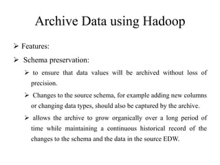 Archive Data using Hadoop
 Features:
 Schema preservation:
 to ensure that data values will be archived without loss of
precision.
 Changes to the source schema, for example adding new columns
or changing data types, should also be captured by the archive.
 allows the archive to grow organically over a long period of
time while maintaining a continuous historical record of the
changes to the schema and the data in the source EDW.
 