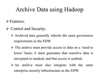 Archive Data using Hadoop
Features:
 Control and Security:
 Archived data generally inherits the same governance
requirements as the EDW.
 The archive must provide access to data on a ‘need to
know’ basis; it must guarantee that sensitive data is
encrypted or masked, and that access is audited.
 An archive must also integrate with the same
enterprise security infrastructure as the EDW.
 