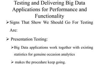 Testing and Delivering Big Data
Applications for Performance and
Functionality
Signs That Show We Should Go For Testing
Are:
 Presentation Testing:
Big Data applications work together with existing
statistics for genuine occasion analytics
 makes the procedure keep going.
 