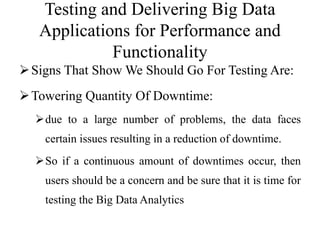 Testing and Delivering Big Data
Applications for Performance and
Functionality
Signs That Show We Should Go For Testing Are:
Towering Quantity Of Downtime:
due to a large number of problems, the data faces
certain issues resulting in a reduction of downtime.
So if a continuous amount of downtimes occur, then
users should be a concern and be sure that it is time for
testing the Big Data Analytics
 